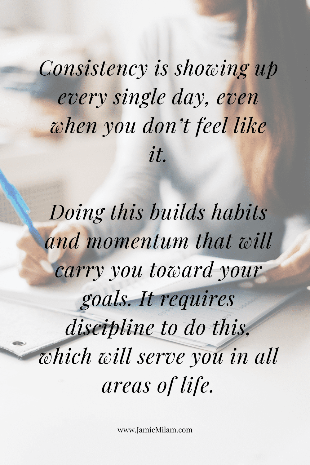 Image of woman writing in a journal with a quote on top: Consistency is showing up every single day, even when you don’t feel like it.  Doing this builds habits and momentum that will carry you toward your goals. It requires discipline to do this, which will serve you in all areas of life."