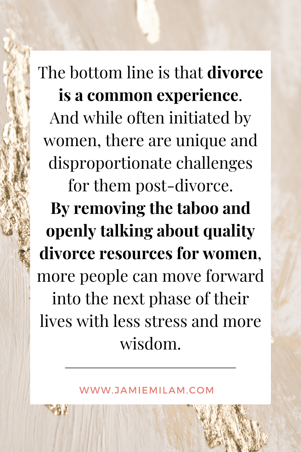 Quote from blog post that says: "The bottom line is that divorce is a common experience. And while often initiated by women, there are unique and disproportionate challenges for them post-divorce. By removing the taboo and openly talking about quality divorce resources for women, more people can move forward into the next phase of their lives with less stress and more wisdom."