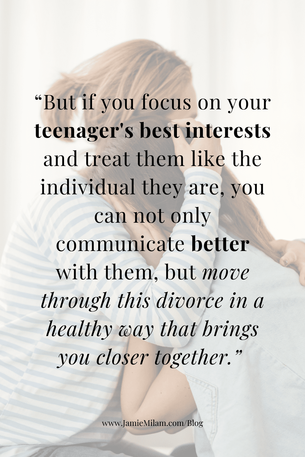 Image of a mom hugging her daughter and text on top of it that says "But if you focus on your teenager's best interests and treat them like the individual they are, you can not only communicate better with them, but move through this divorce in a healthy way that brings you closer together."